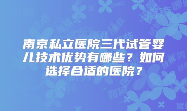 南京私立医院三代试管婴儿技术优势有哪些?如何选择合适的医院?