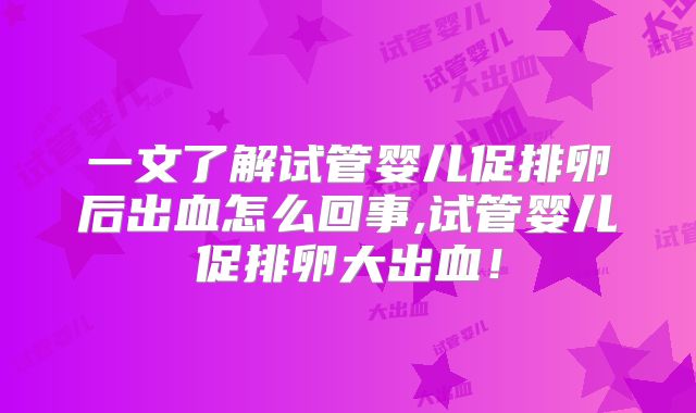 一文了解试管婴儿促排卵后出血怎么回事,试管婴儿促排卵大出血！