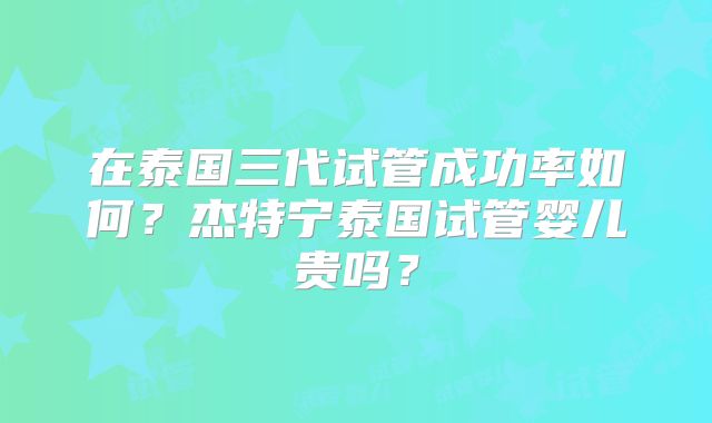 在泰国三代试管成功率如何？杰特宁泰国试管婴儿贵吗？