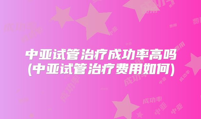 中亚试管治疗成功率高吗(中亚试管治疗费用如何)