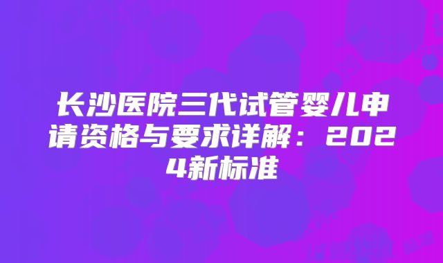长沙医院三代试管婴儿申请资格与要求详解：2024新标准