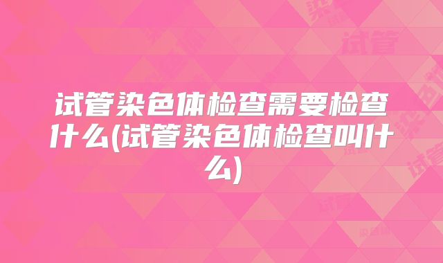 试管染色体检查需要检查什么(试管染色体检查叫什么)