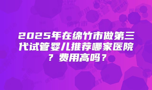 2025年在绵竹市做第三代试管婴儿推荐哪家医院？费用高吗？