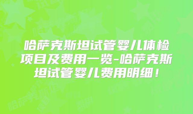 哈萨克斯坦试管婴儿体检项目及费用一览-哈萨克斯坦试管婴儿费用明细！
