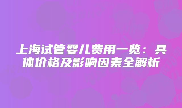 上海试管婴儿费用一览：具体价格及影响因素全解析