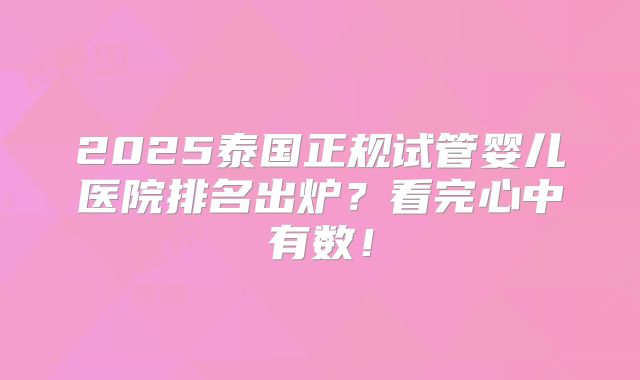 2025泰国正规试管婴儿医院排名出炉？看完心中有数！