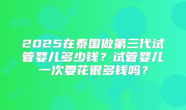 2025在泰国做第三代试管婴儿多少钱？试管婴儿一次要花很多钱吗？