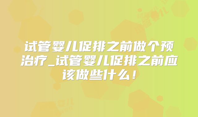 试管婴儿促排之前做个预治疗_试管婴儿促排之前应该做些什么！