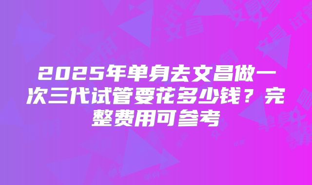 2025年单身去文昌做一次三代试管要花多少钱？完整费用可参考