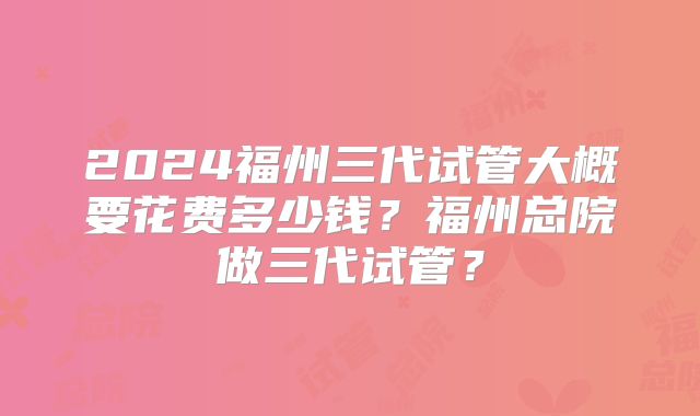2024福州三代试管大概要花费多少钱？福州总院做三代试管？