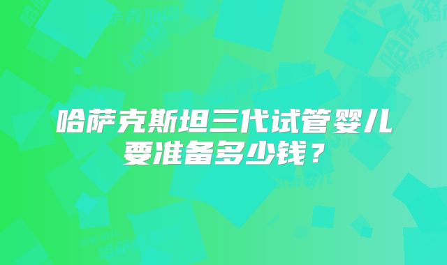 哈萨克斯坦三代试管婴儿要准备多少钱？