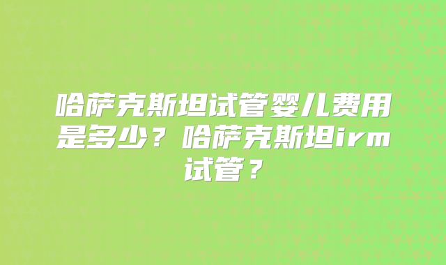 哈萨克斯坦试管婴儿费用是多少?哈萨克斯坦irm试管?