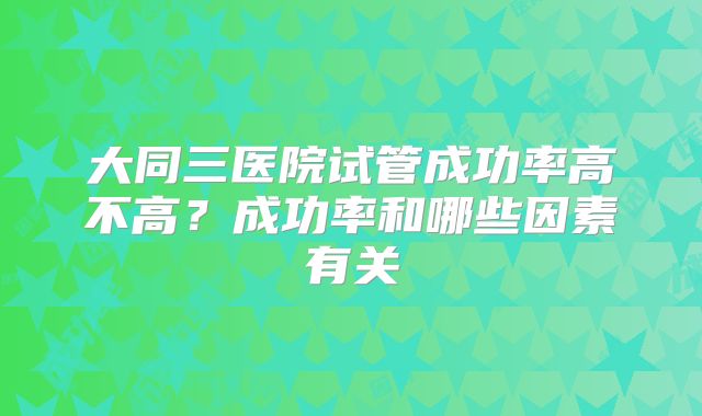 大同三医院试管成功率高不高?成功率和哪些因素有关