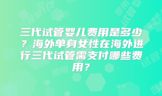 三代试管婴儿费用是多少？海外单身女性在海外进行三代试管需支付哪些费用？
