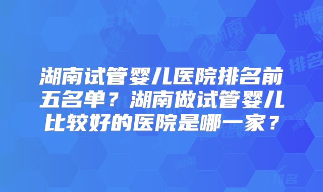 湖南试管婴儿医院排名前五名单？湖南做试管婴儿比较好的医院是哪一家？