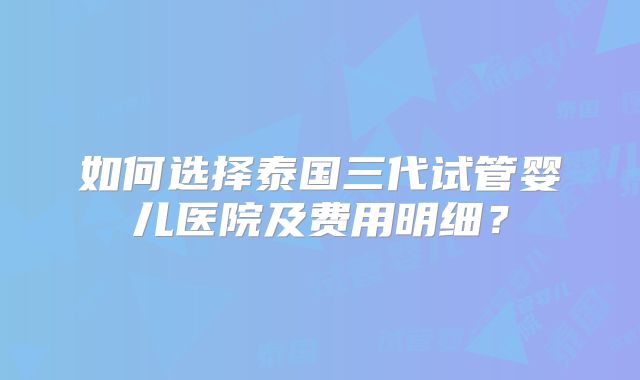 如何选择泰国三代试管婴儿医院及费用明细？