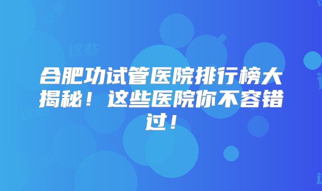 合肥功试管医院排行榜大揭秘！这些医院你不容错过！