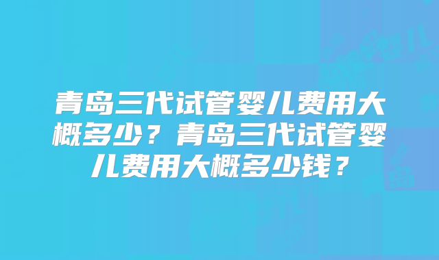 青岛三代试管婴儿费用大概多少？青岛三代试管婴儿费用大概多少钱？