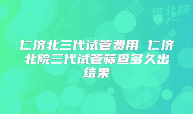 仁济北三代试管费用 仁济北院三代试管筛查多久出结果