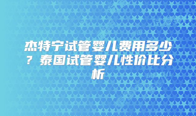 杰特宁试管婴儿费用多少？泰国试管婴儿性价比分析