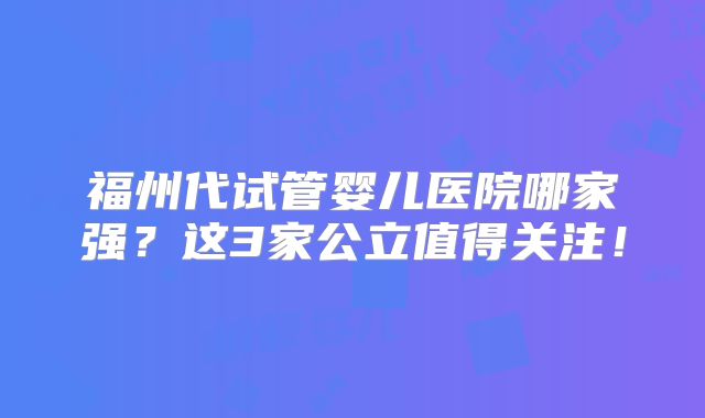 福州代试管婴儿医院哪家强？这3家公立值得关注！