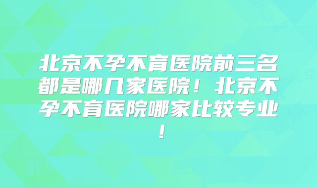 北京不孕不育医院前三名都是哪几家医院！北京不孕不育医院哪家比较专业！