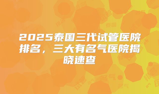 2025泰国三代试管医院排名，三大有名气医院揭晓速查