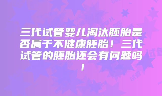 三代试管婴儿淘汰胚胎是否属于不健康胚胎！三代试管的胚胎还会有问题吗！