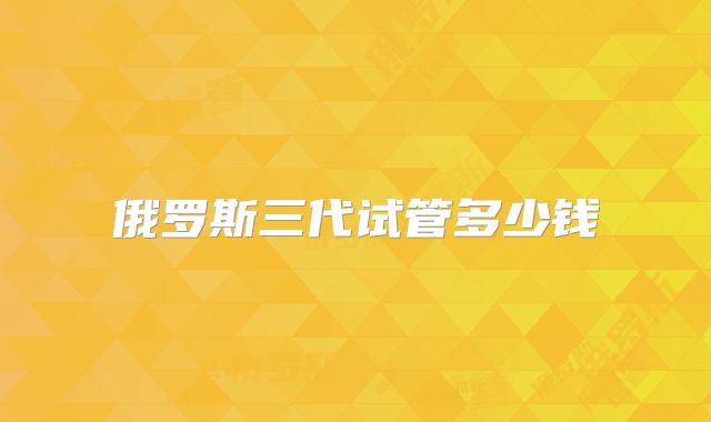 俄罗斯三代试管多少钱