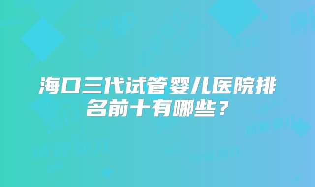 海口三代试管婴儿医院排名前十有哪些？