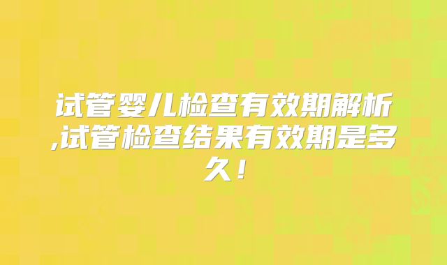 试管婴儿检查有效期解析,试管检查结果有效期是多久!