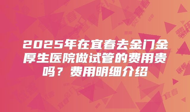 2025年在宜春去金门金厚生医院做试管的费用贵吗?费用明细介绍
