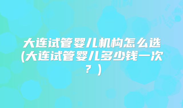 大连试管婴儿机构怎么选(大连试管婴儿多少钱一次?)