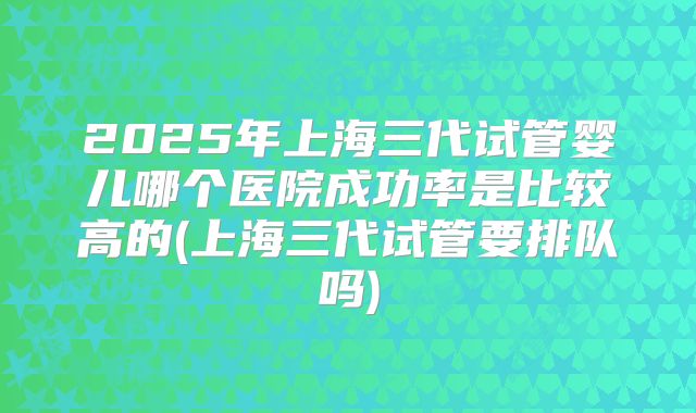 2025年上海三代试管婴儿哪个医院成功率是比较高的(上海三代试管要排队吗)