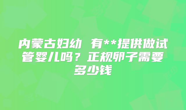 内蒙古妇幼 有**提供做试管婴儿吗？正规卵子需要多少钱