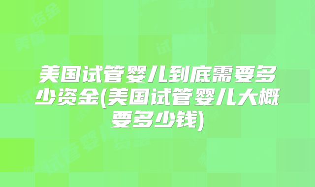 美国试管婴儿到底需要多少资金(美国试管婴儿大概要多少钱)