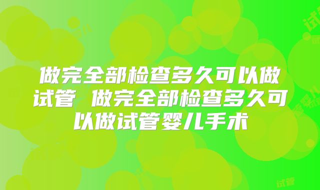 做完全部检查多久可以做试管 做完全部检查多久可以做试管婴儿手术