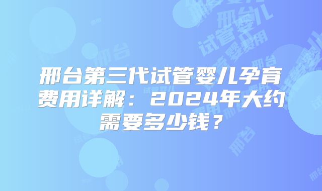 邢台第三代试管婴儿孕育费用详解：2024年大约需要多少钱？