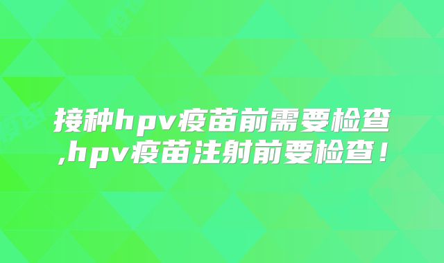 接种hpv疫苗前需要检查,hpv疫苗注射前要检查！
