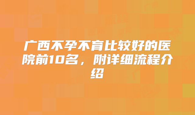 广西不孕不育比较好的医院前10名，附详细流程介绍