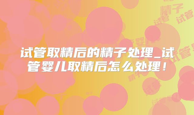 试管取精后的精子处理_试管婴儿取精后怎么处理！