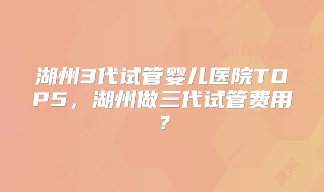 湖州3代试管婴儿医院TOP5,湖州做三代试管费用?