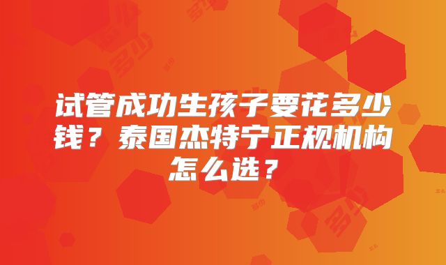 试管成功生孩子要花多少钱？泰国杰特宁正规机构怎么选？