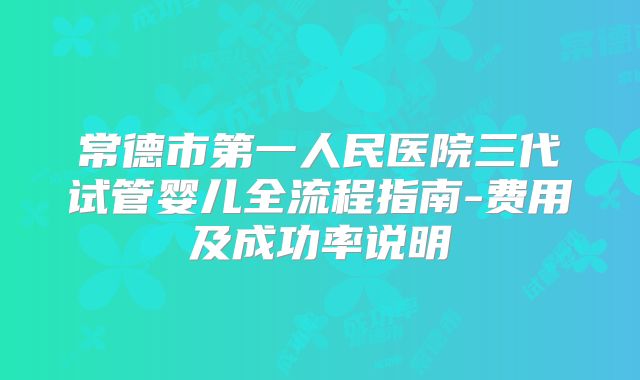 常德市第一人民医院三代试管婴儿全流程指南-费用及成功率说明