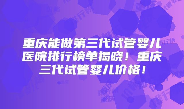 重庆能做第三代试管婴儿医院排行榜单揭晓!重庆三代试管婴儿价格!