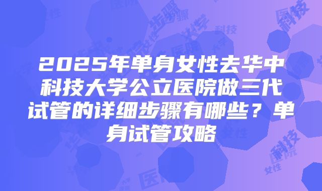 2025年单身女性去华中科技大学公立医院做三代试管的详细步骤有哪些?单身试管攻略