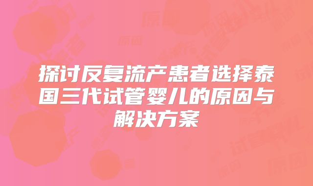 探讨反复流产患者选择泰国三代试管婴儿的原因与解决方案