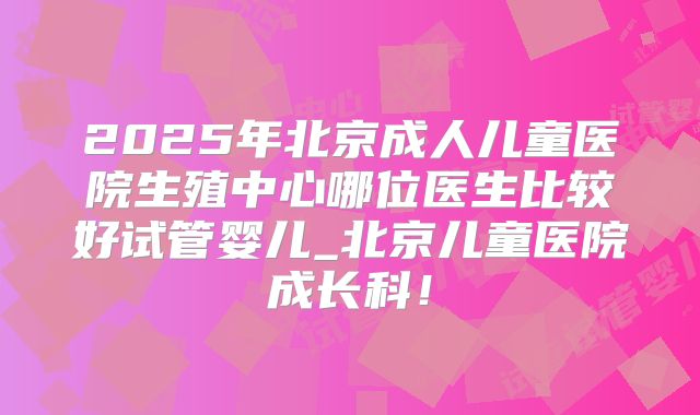2025年北京成人儿童医院生殖中心哪位医生比较好试管婴儿_北京儿童医院成长科!