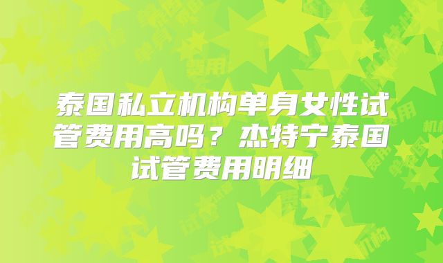 泰国私立机构单身女性试管费用高吗？杰特宁泰国试管费用明细