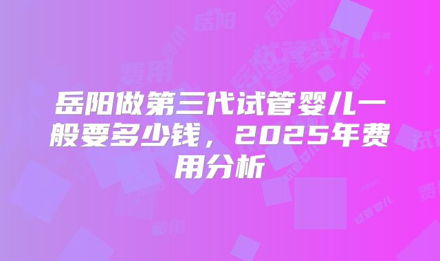 岳阳做第三代试管婴儿一般要多少钱,2025年费用分析